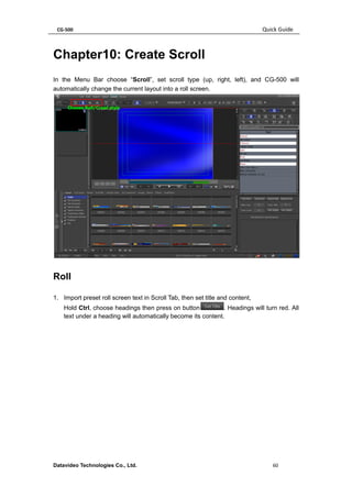 CG-500 Quick Guide 
Datavideo Technologies Co., Ltd. 60 
Chapter10: Create Scroll 
In the Menu Bar choose “Scroll”, set scroll type (up, right, left), and CG-500 will automatically change the current layout into a roll screen. 
Roll 
1. Import preset roll screen text in Scroll Tab, then set title and content, 
Hold Ctrl, choose headings then press on button. Headings will turn red. All text under a heading will automatically become its content.  