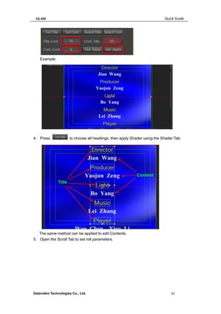 CG-500 Quick Guide 
Datavideo Technologies Co., Ltd. 62 
Example: 
4. Press to choose all headings, then apply Shader using the Shader Tab. 
The same method can be applied to edit Contents. 
5. Open the Scroll Tab to set roll parameters.  