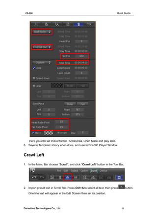 CG-500 Quick Guide 
Datavideo Technologies Co., Ltd. 63 
Here you can set In/Out format, Scroll Area, Liner, Mask and play area. 
6. Save to Template Library when done, and use in CG-500 Player Window. 
Crawl Left 
1. In the Menu Bar choose “Scroll”, and click “Crawl Left” button in the Tool Bar, 
2. Import preset text in Scroll Tab. Press Ctrl+A to select all text, then pressbutton. One line text will appear in the Edit Screen then set its position.  