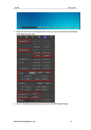CG-500 Quick Guide 
Datavideo Technologies Co., Ltd. 64 
3. Open the Scroll Tab to set roll parameters. Here you can set InOut format, Scroll Area, Liner, Mask and play area. 
4. Save to Template Library when done, and use in CG-500 Player Window.  