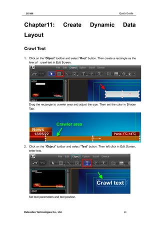 CG-500 Quick Guide 
Datavideo Technologies Co., Ltd. 65 
Chapter11: Create Dynamic Data Layout 
Crawl Text 
1. Click on the “Object” toolbar and select “Rect” button. Then create a rectangle as the liner of crawl text in Edit Screen. 
Drag the rectangle to crawler area and adjust the size. Then set the color in Shader Tab. 
2. Click on the “Object” toolbar and select “Text” button. Then left click in Edit Screen, enter text. 
Set text parameters and text position.  