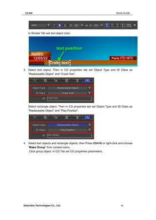 CG-500 Quick Guide 
Datavideo Technologies Co., Ltd. 66 
In Shader Tab set text object color, 
3. Select text object. Then in CG properties tab set Object Type and ID Class as “Replaceable Object” and “Crawl Text”. 
Select rectangle object. Then in CG properties tab set Object Type and ID Class as “Replaceable Object” and ”Play Position”. 
4. Select text objects and rectangle objects, then Press Ctrl+G or right-click and choose “Make Group” from context menu. 
Click group object. In CG Tab set CG properties parameters,  