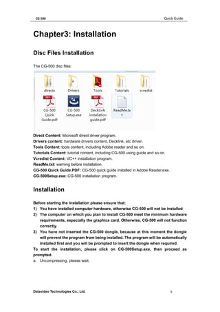 CG-500 Quick Guide 
Datavideo Technologies Co., Ltd. 6 
Chapter3: Installation 
Disc Files Installation 
The CG-500 disc files: 
Direct Content: Microsoft direct driver program. 
Drivers content: hardware drivers content, Decklink, etc driver. 
Tools Content: tools content, including Adobe reader and so on. 
Tutorials Content: tutorial content, including CG-500 using guide and so on. 
Vcredist Content: VC++ installation program. 
ReadMe.txt: warning before installation. 
CG-500 Quick Guide.PDF: CG-500 quick guide installed in Adobe Reader.exe. 
CG-500Setup.exe: CG-500 installation program. 
Installation 
Before starting the installation please ensure that: 
1) You have installed computer hardware, otherwise CG-500 will not be installed 
2) The computer on which you plan to install CG-500 meet the minimum hardware requirements, especially the graphics card. Otherwise, CG-500 will not function correctly. 
3) You have not inserted the CG-500 dongle, because at this moment the dongle will prevent the program from being installed. The program will be automatically installed first and you will be prompted to insert the dongle when required. 
To start the installation, please click on CG-500Setup.exe, then proceed as prompted. 
a. Uncompressing, please wait,  