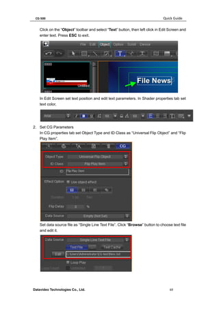 CG-500 Quick Guide 
Datavideo Technologies Co., Ltd. 69 
Click on the “Object” toolbar and select “Text” button, then left click in Edit Screen and enter text. Press ESC to exit. 
In Edit Screen set text position and edit text parameters. In Shader properties tab set text color, 
2. Set CG Parameters 
In CG properties tab set Object Type and ID Class as “Universal Flip Object” and “Flip Play Item”. 
Set data source file as “Single Line Text File”. Click “Browse” button to choose text file and edit it. 
 