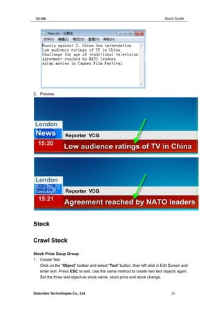 CG-500 Quick Guide 
Datavideo Technologies Co., Ltd. 70 
3. Preview. 
Stock 
Crawl Stock 
Stock Price Goup Group 
1. Create Text 
Click on the “Object” toolbar and select “Text” button, then left click in Edit Screen and enter text. Press ESC to exit. Use the same method to create two text objects again. Set the three text object as stock name, stock price and stock change.  