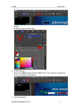CG-500 Quick Guide 
Datavideo Technologies Co., Ltd. 71 
Shader 
In Shader Tab set text object color, 
2. Create Rectangle 
Click on the “Object” toolbar and select “Rect” button. Then create two rectangles as the liner of stock texts in Edit Screen. 
3. Set CG Parameters  