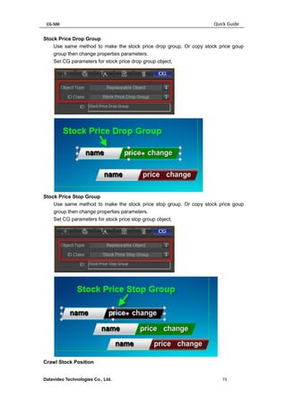 CG-500 Quick Guide 
Datavideo Technologies Co., Ltd. 73 
Stock Price Drop Group 
Use same method to make the stock price drop group. Or copy stock price goup group then change properties parameters. 
Set CG parameters for stock price drop group object, 
Stock Price Stop Group 
Use same method to make the stock price stop group. Or copy stock price goup group then change properties parameters. 
Set CG parameters for stock price stop group object, 
Crawl Stock Position  