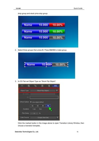 CG-500 Quick Guide 
Datavideo Technologies Co., Ltd. 76 
drop group and stock price stop group. 
2. Select three groups then press C. Press Ctrl+G to make group. 
3. In CG Tab set Object Type as “Stock Flip Object”, 
Click the marked button in the image above to open Transition Library Window, then choose a transition template,  