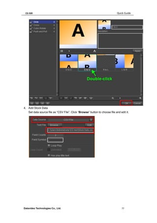 CG-500 Quick Guide 
Datavideo Technologies Co., Ltd. 77 
4. Add Stock Data 
Set data source file as “CSV File”. Click “Browse” button to choose file and edit it. 
 