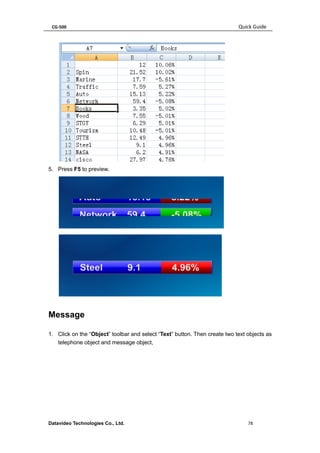 CG-500 Quick Guide 
Datavideo Technologies Co., Ltd. 78 
5. Press F5 to preview. 
Message 
1. Click on the “Object” toolbar and select “Text” button. Then create two text objects as telephone object and message object,  
