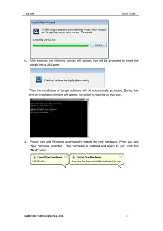 CG-500 Quick Guide 
Datavideo Technologies Co., Ltd. 7 
b. After seconds the following prompt will appear, you will be prompted to insert the dongle into a USB port. 
Then the installation of dongle software will be automatically prompted. During this time an installation window will appear, no action is required on your part. 
c. Please wait until Windows automatically installs the new hardware. When you see "New hardware detected - New hardware is installed and ready to use", click the “Next” button. 
 