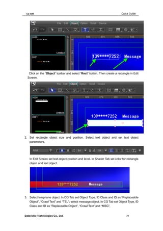 CG-500 Quick Guide 
Datavideo Technologies Co., Ltd. 79 
Click on the “Object” toolbar and select “Rect” button. Then create a rectangle in Edit Screen, 
2. Set rectangle object size and position. Select text object and set text object parameters, 
In Edit Screen set text-object position and level. In Shader Tab set color for rectangle object and text object. 
3. Select telephone object. In CG Tab set Object Type, ID Class and ID as “Replaceable Object”, “Crawl Text” and “TEL”; select message object. In CG Tab set Object Type, ID Class and ID as “Replaceable Object”, “Crawl Text” and “MSG”,  