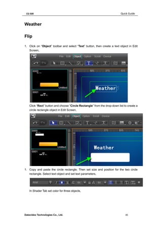 CG-500 Quick Guide 
Datavideo Technologies Co., Ltd. 85 
Weather 
Flip 
1. Click on “Object” toolbar and select “Text” button, then create a text object in Edit Screen, 
Click “Rect” button and choose “Circle Rectangle” from the drop-down list to create a circle rectangle object in Edit Screen, 
1. Copy and paste the circle rectangle. Then set size and position for the two circle rectangle. Select text object and set text parameters, 
In Shader Tab set color for three objects,  