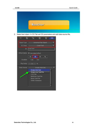 CG-500 Quick Guide 
Datavideo Technologies Co., Ltd. 86 
2. Select text object. In CG Tab set CG parameters and add data source file, 
 