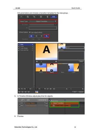 CG-500 Quick Guide 
Datavideo Technologies Co., Ltd. 88 
CG parameters and choose a transition template for the new group, 
5. In Timeline Window adjust play time for objects, 
6. Preview  