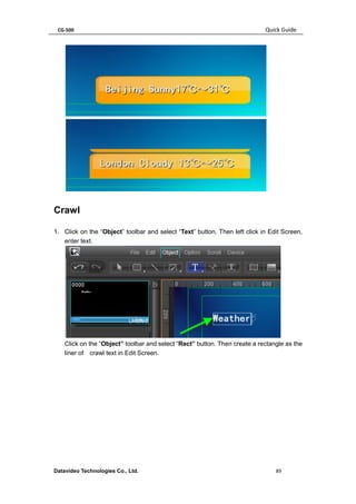 CG-500 Quick Guide 
Datavideo Technologies Co., Ltd. 89 
Crawl 
1. Click on the “Object” toolbar and select “Text” button. Then left click in Edit Screen, enter text. 
Click on the “Object” toolbar and select “Rect” button. Then create a rectangle as the liner of crawl text in Edit Screen.  