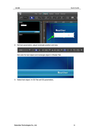 CG-500 Quick Guide 
Datavideo Technologies Co., Ltd. 90 
2. Set text parameters, adjust rectangle position and size. 
Set color for text object and rectangle object in Shader Tab. 
3. Select text object. In CG Tab set CG parameters,  