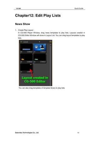 CG-500 Quick Guide 
Datavideo Technologies Co., Ltd. 93 
Chapter12: Edit Play Lists 
News Show 
1. Create Play Layout 
In CG-500 Player Window, drag news templates to play lists. Layouts created in CG-500 Editor Window will show in Layout List. You can drag layout templates to play lists. 
You can also drag templates of template library to play lists.  