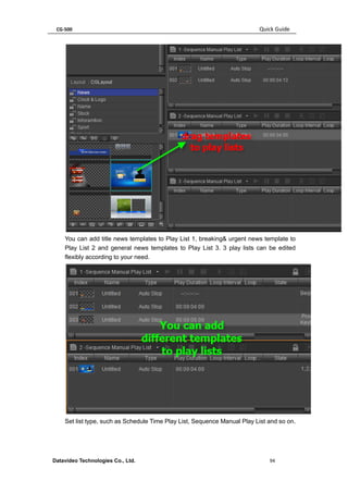 CG-500 Quick Guide 
Datavideo Technologies Co., Ltd. 94 
You can add title news templates to Play List 1, breaking& urgent news template to Play List 2 and general news templates to Play List 3. 3 play lists can be edited flexibly according to your need. 
Set list type, such as Schedule Time Play List, Sequence Manual Play List and so on.  