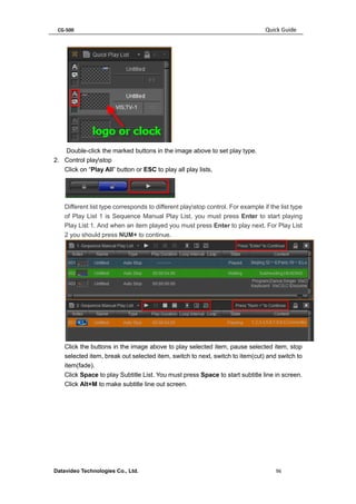 CG-500 Quick Guide 
Datavideo Technologies Co., Ltd. 96 
Double-click the marked buttons in the image above to set play type. 
2. Control playstop 
Click on “Play All” button or ESC to play all play lists, 
Different list type corresponds to different playstop control. For example if the list type of Play List 1 is Sequence Manual Play List, you must press Enter to start playing Play List 1. And when an item played you must press Enter to play next. For Play List 2 you should press NUM+ to continue. 
Click the buttons in the image above to play selected item, pause selected item, stop selected item, break out selected item, switch to next, switch to item(cut) and switch to item(fade). 
Click Space to play Subtitle List. You must press Space to start subtitle line in screen. Click Alt+M to make subtitle line out screen.  