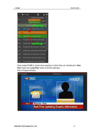 CG-500 Quick Guide 
Datavideo Technologies Co., Ltd. 97 
Press hotkey F1-F8 to control items playstop in Quick Play List. Double-click “Auto Play” button and “Loop Play” button to set item play type. 
Play in Program Window, 
 