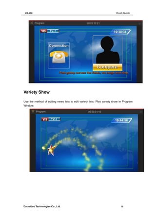 CG-500 Quick Guide 
Datavideo Technologies Co., Ltd. 98 
Variety Show 
Use the method of editing news lists to edit variety lists. Play variety show in Program Window. 
 