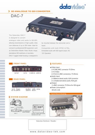 SD ANALOGUE TO SDI CONVERTER

  DAC-7



The Datavideo DAC-7
is designed to convert
analogue video and audio to SD-SDI,
allowing transmissions of high quality video                     be mounted between the camcorder and a
over distances of up to 200 meter. Ideal for                     tripod.
connect to professional SDI equipment, such                      C o m p a t i b l e w i t h b o t h N T S C & PA L .
as Datavideos Mobile Video Studio range,                         Embedded audio with SDI signal output. DC
standalone SDI switchers or recorders.                           12V Operation
DAC-7 rugged metal housing, is designed to




       FRONT PANEL                                                                 FEATURES

                                                                                 ■ Video input:
                                                                                   1 X CVBS, BNC connector 75 Ohms
                                                                                   1 X S-Video
           SDI OUT          YUV IN    S-VIDEO IN     AUDIO IN
                                                                                   1 X YUV (3 x BNC connectors, 75 Ohms)
                                                                                 ■ Audio input:

       REAR PANEL                                                                  2 x Balance stereo audio, XLR connector
                                                                                   2 x Unbalanced stereo audio, RCA jack
                                                                                 ■ Output:
                                                                                   2 x BNC connector, 75 Ohms for SDI signal
                                                                                 ■ Power consumption:
    DC IN POWER                 BALANCE     MODE RS-232
   12V 1.0A SWITCH              AUDIO IN   SELECT                                  DC12V, 1.0A

                                                                                 Tripod Mount Housing

  SYSTEM DIAGRAM



           1
               CV ,S -V IDEO
  A UDIO
               o r Y UV INPUT


                          SDI EMBEDDED
                          AUDIO SIG NAL
           DA C-7                          DIG IT AL VIDEO SW I T C H E R
                                           SE-900 & SE-1000




                                                     Datavideo Distributor / Reseller:




                                          www.datavideo-tek.com
 