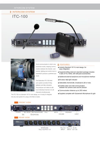 INTERCOM SYSTEM                                                                                           ITC-100
  INTERCOM SYSTEM

  ITC-100




                                             Good communication is vital in any            FEATURES
                                             production studio, keeping commu-
                                                                                         ■ Industry Standard 19”/1U rack design, for
                                             nication between the director, cam-           easy integration
                                             eramen, lighting and control room is
                                                                                         ■ Supports 8-Way Intercom (standard package includes
                                             essential to produce a polished end           4 sets of ITC-100SL with belt-pack accessories)
                                             result.
                                                                                         ■ Additional external earphone and microphone interface

                                                                                         ■ Bi-colour tally light indicator
                                             The Datavideo ITC-100 Inter-
                                             com system provides 8-Way                   ■ Selectable channel talk, broadcast to all or mute.
                                             talkback and tally indicators.              ■ Enables clean and vital communication
                                             The producer can select to talk               between the camera crew and the director
                                             to an individual channel or to all
                                                                                         ■ Communication distance up to 200 meters
                                             channels simultaneously.
                                                                                         ■ Supplied complete with Gooseneck Microphone & Light
The ITC-100 is a standard 19”/1U rack design, so it is easy to integrate
into any rack system for using in the field or studio.



              FRONT VIEW




        POWER          MIC MODE MIC/HEADPHONE                CALL                 MUTE               SPEAKER
                    MIC            HEADPHONE                                              VOLUME                     LIGHT

              REAR VIEW




                                                      INTERCOM/                             TALLY B TALLY A DC IN
                                                   TALLY OUTPUT 1-8                          INPUT   INPUT 12V 1.5A
 