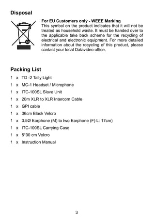 3 
Disposal 
For EU Customers only - WEEE Marking 
This symbol on the product indicates that it will not be 
treated as household waste. It must be handed over to 
the applicable take back scheme for the recycling of 
electrical and electronic equipment. For more detailed 
information about the recycling of this product, please 
contact your local Datavideo office. 
Packing List 
1 x TD -2 Tally Light 
1 x MC-1 Headset / Microphone 
1 x ITC-100SL Slave Unit 
1 x 20m XLR to XLR Intercom Cable 
1 x GPI cable 
1 x 36cm Black Velcro 
1 x 3.5Ø Earphone (M) to two Earphone (F) L: 17cm) 
1 x ITC-100SL Carrying Case 
1 x 5*30 cm Velcro 
1 x Instruction Manual 
 