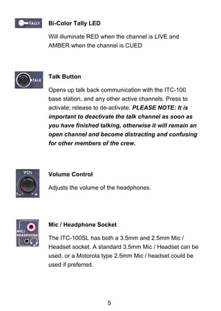Bi-Color Tally LED 
Will illuminate RED when the channel is LIVE and 
AMBER when the channel is CUED 
Talk Button 
Opens up talk back communication with the ITC-100 
base station, and any other active channels. Press to 
activate; release to de-activate. PLEASE NOTE: It is 
important to deactivate the talk channel as soon as 
you have finished talking, otherwise it will remain an 
open channel and become distracting and confusing 
for other members of the crew. 
Volume Control 
Adjusts the volume of the headphones. 
Mic / Headphone Socket 
The ITC-100SL has both a 3.5mm and 2.5mm Mic / 
Headset socket. A standard 3.5mm Mic / Headset can be 
used, or a Motorola type 2.5mm Mic / headset could be 
used if preferred. 
5 
 