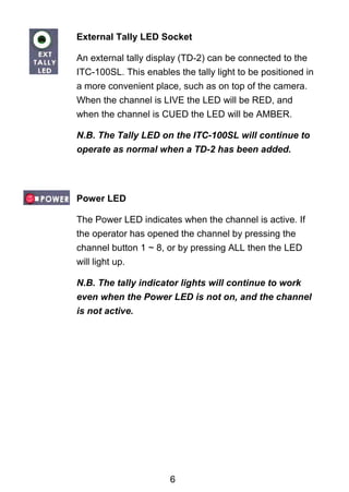 External Tally LED Socket 
An external tally display (TD-2) can be connected to the 
ITC-100SL. This enables the tally light to be positioned in 
a more convenient place, such as on top of the camera. 
When the channel is LIVE the LED will be RED, and 
when the channel is CUED the LED will be AMBER. 
N.B. The Tally LED on the ITC-100SL will continue to 
operate as normal when a TD-2 has been added. 
Power LED 
The Power LED indicates when the channel is active. If 
the operator has opened the channel by pressing the 
channel button 1 ~ 8, or by pressing ALL then the LED 
will light up. 
N.B. The tally indicator lights will continue to work 
even when the Power LED is not on, and the channel 
is not active. 
6 
 