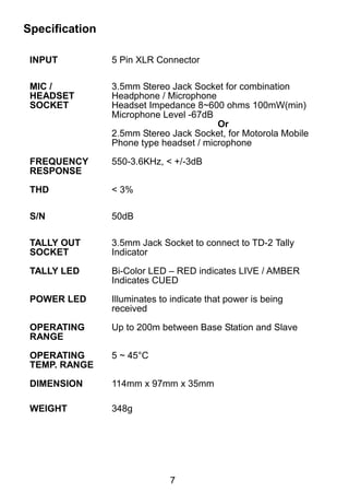 7 
Specification 
INPUT 
5 Pin XLR Connector 
MIC / 
HEADSET 
SOCKET 
3.5mm Stereo Jack Socket for combination 
Headphone / Microphone 
Headset Impedance 8~600 ohms 100mW(min) 
Microphone Level -67dB 
Or 
2.5mm Stereo Jack Socket, for Motorola Mobile 
Phone type headset / microphone 
FREQUENCY 
RESPONSE 
550-3.6KHz, < +/-3dB 
THD 
< 3% 
S/N 
50dB 
TALLY OUT 
SOCKET 
3.5mm Jack Socket to connect to TD-2 Tally 
Indicator 
TALLY LED 
Bi-Color LED – RED indicates LIVE / AMBER 
Indicates CUED 
POWER LED 
Illuminates to indicate that power is being 
received 
OPERATING 
RANGE 
Up to 200m between Base Station and Slave 
OPERATING 
TEMP. RANGE 
5 ~ 45°C 
DIMENSION 
114mm x 97mm x 35mm 
WEIGHT 
348g 
 