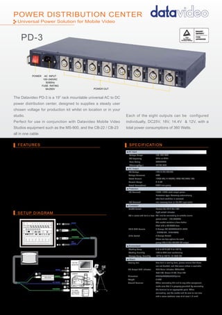 POWER CENTER
SETUP DIAGRAM
FEATURES SPECIFICATION
POWER DISTRIBUTION CENTER
The Datavideo PD-3 is a 19” rack mountable universal AC to DC
power distribution center, designed to supplies a steady user
chosen voltage for production kit whilst on location or in your
studio.
Perfect for use in conjunction with Datavideo Mobile Video
Studios equipment such as the MS-900, and the CB-22 / CB-23
all in one cable.
1
ITC-100SL
INTERCOM
BELTPACK
MONITOR
CAMERA
TLM-700
CB-22/ CB-23
ALL IN ONE CABLE
PD-3
ITC-100
RP-44
VIDEO
SDI-
VIDEO
POWER
INTERCOM
SE-900
VIDEO
SDI VIDEO
POWER
INTERCOM
DDC-2512
DC TO DC CONVERTER
■ AC Input:
Voltage Range
AC frequency
Fuse Rating
Efficiency(Typ.)
■ DC Output:
DC Voltage
Voltage Tolerance
Rated Current
Current Range
Rated Power(Max)
■ Protection:
DC Overload
AC Overload
■ Connector:
On/Off Switch
AC in outlet with built-in fuse
4PIN XLR Female
Slide Switch
■ Environment:
Working Temp
Working Humidity
Storage Temp. Humidity
■ Others:
Cooling Fan
DC Output LED Indicator
Dimension
Weight
Ground Terminal
100~240 VAC
50Hz or 60Hz
6A/250VAC
UP TO 80%
12V,14.4V,18V,25V
±3%
12V(3.5A),14.4V(3A),18V(2.5A),25V(1.8A)
0~3.5A
45W / one group
105%~150% rated output power
Protection type: Recovery automatically
after fault condition is removed
non-recovery fuse on the AC input outlet
Powers the PD-3 On / Off
Light switch indicator
AC Inlet for connecting to suitable mains
power outlet – 100-240VAC.
The socket contains a fuse holder
fitted with a 6A /250V fuse.
8 Groups DC OUTPUT:(PIN1:GND
, PIN2/3:NC , PIN4:VCC)
8 Groups Switch:
There are four options for each
group:12V,14.4V,18V,25V DC output
0°C to 40°C (32°F to 102°F)
10% to 90% (non condensing
-40°C to +85°C, 10~95% RH
Two built-in cooling fans, please ensure that these
are not blocked, and that some airflow is available.
LED Color Indicator: White:25V,
Red:18V, Green:14.4V, Blue:12V
440(L)x235(W)x46(H)(mm)
5.2KG
When connecting this unit to any other component,
make sure that it is properly grounded by connecting
this terminal to an appropriate point. When
connecting, use the socket and be sure to use wire
with a cross-sectional area of at least 1.0 mm2.
POWER AC INPUT
100~240VAC
50/60Hz
FUSE RATING
6A/250V POWER OUT
■ Automatically adjusts to work with 50Hz or 60Hz supplies
between 100-240 VAC.
■ Eight DC outputs with a combined total power consumption
of 360 Watts
■ Each DC output can be switched to provide either 12, 14.4,
18 or 25 Volts
■ Each DC output has a multi-colour LED confirming the
chosen voltage by colour
■ The unit is designed to provide both DC & AC overload
protection
■ Carry the global recognised UL & TUV product certification
■ Standard 19” – 1U rack mountable case
Each of the eight outputs can be configured
individually, DC25V, 18V, 14.4V & 12V, with a
total power consumptions of 360 Watts.
Universal Power Solution for Mobile Video
PD-3
 