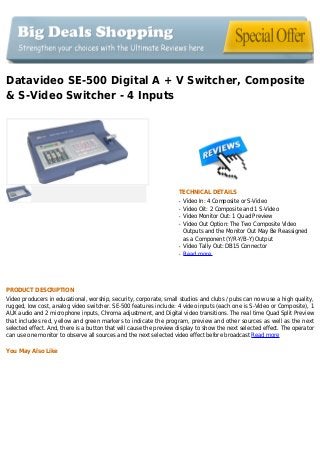 Datavideo SE-500 Digital A + V Switcher, Composite
& S-Video Switcher - 4 Inputs
TECHNICAL DETAILS
Video In: 4 Composite or S-Videoq
Video Oit: 2 Composite and 1 S-Videoq
Video Monitor Out: 1 Quad Previewq
Video Out Option: The Two Composite Videoq
Outputs and the Monitor Out May Be Reassigned
as a Component (Y/R-Y/B-Y) Output
Video Tally Out: DB15 Connectorq
Read moreq
PRODUCT DESCRIPTION
Video producers in educational, worship, security, corporate, small studios and clubs / pubs can now use a high quality,
rugged, low cost, analog video switcher. SE-500 features include: 4 video inputs (each one is S-Video or Composite), 1
AUX audio and 2 microphone inputs, Chroma adjustment, and Digital video transitions. The real time Quad Split Preview
that includes red, yellow and green markers to indicate the program, preview and other sources as well as the next
selected effect. And, there is a button that will cause the preview display to show the next selected effect. The operator
can use one monitor to observe all sources and the next selected video effect before broadcast Read more
You May Also Like
 
