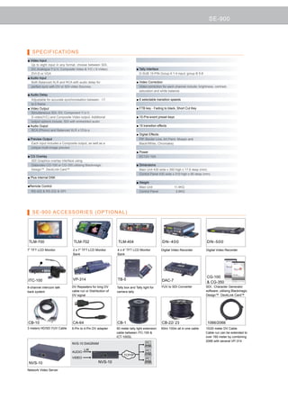 SE-900




   SPECIFICATIONS
■ Video Input
  Up to eight input in any format, choose between SDI,
  DV, Analogue Y:U:V, Composite Video  Y/C ( S-Video)                      ■ Tally interface
  DVI-D or VGA                                                                D-SUB 15-PIN Group A 1-4 input, group B 5-8
■ Audio Input
  Both Balanced XLR and RCA with audio delay for                            ■ Video Correction
  perfect sync with DV or SDI video Sources.                                  Video correction for each channel include; brightness, contrast,
                                                                              saturation and white balance.
■ Audio Delay
  Adjustable for accurate synchronisation between -17                       ■ 6 selectable transition speeds
  to 0 frame
■ Video Output                                                              ■ FTB key - Fading to black, Short Cut Key
  Simultaneous SDI, DV, Component Y:U:V,
  S-video(Y/C) and Composite Video output. Additional                       ■ 10-Pre-event preset keys
  output options include; SDI with embedded audio
■ Audio Ouput                                                               ■ 15 transition effects
  RCA (Phono) and Balanced XLR ±12Vp-p
                                                                            ■ Digital Effects:
■ Preview Output                                                              PiP, Border Line, Art Paint, Mosaic and
  Each input includes a Composite output, as well as a                        Black/White, Chromakey
  unique multi-image preview
                                                                            ■ Power
■ CG Overlay                                                                  DC12V 10A
  SDI Graphics overlay interface using
  Datavideo CG-100 or CG-350 utilising Blackmagic                           ■ Dimensions
  Design™ DeckLink Card™                                                      Main Unit 430 wide x 350 high x 17.6 deep (mm)
                                                                              Control Panel 430 wide x 310 high x 95 deep (mm)
■ Plus internal DSK
                                                                            ■ Weight
■Remote Control                                                               Main Unit 	              11.4KG
  RS-422  RS-232  GPI                                                       Control Panel     	       2.6KG




   SE-900 ACCESSORIES (OPTIONAL)




TLM-700                         TLM-702                       TLM-404                          DN- 400                         DN- 500

7” TFT LCD Monitor             2 x 7” TFT LCD Monitor        4 x 4” TFT LCD Monitor            Digital Video Recorder         Digital Video Recorder
                               Bank                          Bank




                                                                                                                               CG-100
ITC-100                        VP-314                        TB-5                              DAC-7                            CG-350
8-channel intercom talk       DV Repeaters for long DV       Tally box and Tally light for     YUV to SDI Converter           SDI.. Character Generator
back system                   cable run or Distribution of   camera tally                                                     software, utilising Blackmagic
                              DV signal                                                                                       Design™ DeckLink Card™




CB-10                          CA-64                         CB-1                              CB-22/ 23                       1066/2066
3 meters HD/SD YUV Cable      6-Pin to 4-Pin DV adapter      50 meter tally light extension   50m/ 100m all in one cable      10/20 meter DV Cable.
                                                             cable between ITC-100                                           Cable run can be extended to
                                                             ICT-100SL                                                        over 160 meter by combining
                                                                                                                              2066 with several VP-314
                               NVS-10 DIAGRAM

                                       L/R
                               AUDIO
                                                                  TCP/IP
                               VIDEO
 NVS-10                                           NVS-10

Network Video Server
 
