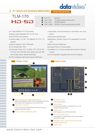 17" INCH LCD SCREEN MONITORS                                                            HIGH DEFINITION

     TLM-170                                                               TLM-170              Desktop
                                                                           TLM-170M             1U rack-mounted pull-out shelf
                                                                           TLM-170D             HD-SDI Desktop
                                                                           TLM-170MD            HD-SDI 1U rack-mounted pull-out shelf



 ■ 17" High Definition TFT LCD monitor                                             ■ Selectable overscan/underscan switchable safe area
 ■ Display mode adjustable 16:9 / 4:3 & 16:10.                                       overlay
 ■ PAL & NTSC Auto Switcing                                                        ■ Dual colour tally light input
 ■ Viewing angle: (V) +60 / -60 degrees; (H) +70 / -70                             ■ Brightness, Contrast, Colour & Tint adjustable (Tint NTSC
  degrees                                                                             only)
 ■ Screen resolution 1440 x 900 pixels                                             ■ Both VGA and HDMI input
 ■ LCD contrast ratio: 700:1                                                       ■ Includes Picture in Picture feature
 ■ Composite Video (CV), S-Video (Y/C), SD & HD-                                   ■ Available as a 1U rack-mounted pull-out shelf or Desktop
  YUV and HD & SD-SDI video signal input with SDI                                     version
  loop through output. (Model depending)                                           ■ 12v DC operation (Supplied with mains DC adapter)
 ■ 4 RCA analogue audio input & stereo HDMI input

            FRONT VIEW                                                                           REAR VIEW




          Input selector & Image adjustments                                                  Computer input
          Display mode adjustable include 4:3/16:9 - Auto switching NTSC/PAL
                                                                                              15-pin D-Sub connector
          and Contrast, Colour, Brightness & Tint (Tint NTSC Only)
                                                                                              Video input
          Tally light indicator
                                                                                              Two composite video BNC, one component (Y:U:V), one
          Dual colour tally light indicator ideal for instudio use or as part of              S-Video (Y/C) and one HDMI
          Datavideo mobile video studios
                                                                                              Audio Input
          Built-in stereo speakers (2W)                                                       4 RCA analogue, stereo HDMI and AES/EBU

                                                                                              DC 12V Power Input
                                                                                              Easy integration in Datavideo Mobile Video Studio, Supplied
                                                                                              with mains DC adapter

                                                                                              HD -SDI input / output board (optional -
                                                                                              model depending)
                                                                                              HDMI input


www.datavideo-tek.com
 