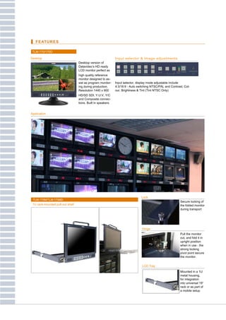 FEATURES

 TLM-170/170D

Desktop                                                       Input selector & Image adjustments
                                  Desktop version of
                                  Datavideo’s HD ready
                                  LCD monitor perfect as
                                  high quality reference
                                  monitor designed to as-
                                  sist as program monitor-    Input selector, display mode adjustable include
                                  ing during production.      4:3/16:9 - Auto switching NTSC/PAL and Contrast, Col-
                                  Resolution 1440 x 900       our, Brightness & Tint (Tint NTSC Only)
                                  HD/SD SDI, Y:U:V, Y/C
                                  and Composite connec-
                                  tions. Built in speakers.


Application




                                                                                Lockelf
 TLM-170M/TLM-170MD
                                                                                                            Secure locking of
 1U rack-mounted pull-out shelf                                                                             the folded monitor
                                                                                                            during transport




                                                                                 Hinge
                                                                                                            Pull the monitor
                                                                                                            out, and fold it in
                                                                                                            upright position
                                                                                                            when in use - the
                                                                                                            strong locking
                                                                                                            pivot point secure
                                                                                                            the monitor.


                                                                                 LCD Tray
                                                                                                            Mounted in a 1U
                                                                                                            metal housing,
                                                                                                            for integration
                                                                                                            into universal 19”
                                                                                                            rack or as part of
                                                                                                            a mobile setup
 