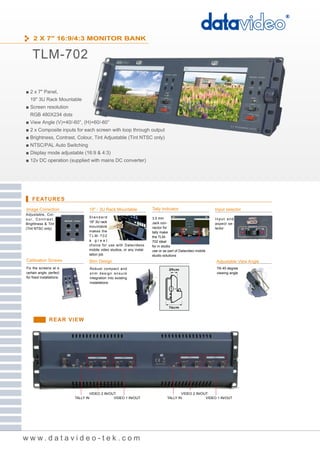 2 X 7" 16:9/4:3 MONITOR BANK


     TLM-702

■ 2 x 7" Panel,
   19" 3U Rack Mountable
■ Screen resolution
   RGB 480X234 dots
■ View Angle (V)+40/-60°, (H)+60/-60°
■ 2 x Composite inputs for each screen with loop through output
■ Brightness, Contrast, Colour, Tint Adjustable (Tint NTSC only)
■ NTSC/PAL Auto Switching
■ Display mode adjustable (16:9 & 4:3)
■ 12v DC operation (supplied with mains DC converter)




     FEATURES
Image Correction                  19" - 3U Rack Mountable                Tally Indicator                      Input selector
Adjustable, Col-
                                  Standard                               3.5 mm
o u r, C o n t r a s t ,                                                                                      Input and
                                  19" 3U rack                            Jack con-
Brightness & Tint                                                                                             aspect se-
                                  mountable                              nector for
(Tint NTSC only)                                                                                              lector
                                  makes the                              tally make
                                  TLM-702                                the TLM-
                                  a great                                702 ideal
                                  choice for use with Datavideos         for in studio
                                  mobile video studios, or any instal-   use or as part of Datavideo mobile
                                  lation job                             studio solutions
Calibration Screws                Slim Design                                                                 Adjustable View Angle
Fix the screens at a               Robust compact and                                                         Tilt 45 degree
certain angle, perfect             slim design ensure                                                         viewing angle
for fixed installations            integration into existing
                                   installations




                   REAR VIEW




                                   VIDEO 2 IN/OUT                                         VIDEO 2 IN/OUT
                           TALLY IN             VIDEO 1 IN/OUT                    TALLY IN             VIDEO 1 IN/OUT




www.datavideo-tek.com
 
