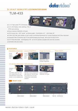 3 X 4.3" 16:9/4:3 TFT LCD MONITOR BANK


    TLM-433


 ■ 3 x 4.3” High quality TFT LCD Monitors
 ■ 4:3 & 16:9 Display mode switching / PAL &
  NTSC auto switching
 ■ Screen resolution RGB 480 x 272 pixel
 ■ LCD Contrast ratio – 400:1 typical       ■ Viewing angles – Top & Bottom: 80° , Left & Right: 80°
 ■1 Colour LED Tally Light indicator on each monitor ■ Individual Adjustments for Contrast, Brightness and Colour Saturation
 ■ Composite Video Connections with 75 ohm self terminating loop through ■ Aux Input Via Sub D 9-Pin
 ■ 2U 19” Rack Mountable        ■ 90 Degrees of Tilt    ■ 12v DC operation (supplied with mains DC converter)
 ■ Switchable safe area overlay




   FEATURES
    Adjustable View Angle               Locking Pivot Point             Image Correction               Power Switch

    Tilt 45                             Strong
    degree                              locking
    viewing                             pivot
    angle                               point
                                                                        Adjust-able, Colour,
                                                                        Contrast, Brightness

    19"-2U Rack Mountable Tally Indicator                               High Quality Resolution



    Standard
    19" 2U
    rack
    mountable makes the TLM-            Standard 15-pin connector for   Screen resolution
    433 a great choice for use          tally make the TLM-433 ideal    RGB 480 x 272 pixel
    with Datavideos mobile video        for in studio use or as part
    studios, or any installation job    of Datavideo mobile studio
                                        solutions

              REAR VIEW




                       VIDEO-C IN/OUT              VIDEO-B IN/OUT             VIDEO-A IN/OUT   TALLY IN   DC IN 12V 3A




www.datavideo-tek.com
 