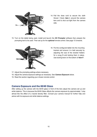 10 
14. Pull the draw cord to secure the cloth Snood / Hood, item I, around the camera lens and to shut out light from the camera side. 
15. Turn on the tablet being used, install and launch the DV Prompter software then prepare the prompting text to be used. Then set up for the optional remote control. See page 12 onwards. 
16. Put the configured tablet into the mounting bracket and ensure it is held securely by adjusting the size of the bracket holders for a snug fit and locking them in place. Use locking lever on the bottom of item F. 
17. Adjust the prompting settings where necessary. 
18. Adjust the camera exposure settings as necessary. See Camera Exposure below. 
19. Read the section regarding your chosen remote control. 
Camera Exposure and the 60/40 Glass 
After setting up the camera with the 60/40 glass in front of the lens adjust the camera set up and white balance. This is because the 60/40 Glass affects the camera exposure by approximately 1 stop almost like the effect of a neutral density filter. Consult your camera manual for further help and advice with its exposure and white balance settings. 
 