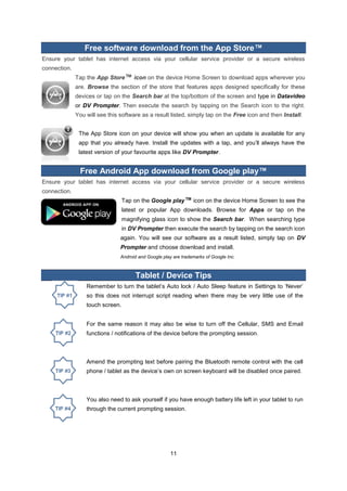11 
Free software download from the App Store™ 
Ensure your tablet has internet access via your cellular service provider or a secure wireless connection. 
Tap the App Store™ icon on the device Home Screen to download apps wherever you are. Browse the section of the store that features apps designed specifically for these devices or tap on the Search bar at the top/bottom of the screen and type in Datavideo or DV Prompter. Then execute the search by tapping on the Search icon to the right. You will see this software as a result listed, simply tap on the Free icon and then Install. 
The App Store icon on your device will show you when an update is available for any app that you already have. Install the updates with a tap, and you’ll always have the latest version of your favourite apps like DV Prompter. 
Free Android App download from Google play™ 
Ensure your tablet has internet access via your cellular service provider or a secure wireless connection. 
Tap on the Google play™ icon on the device Home Screen to see the latest or popular App downloads. Browse for Apps or tap on the magnifying glass icon to show the Search bar. When searching type in DV Prompter then execute the search by tapping on the search icon again. You will see our software as a result listed, simply tap on DV Prompter and choose download and install. 
Android and Google play are trademarks of Google Inc. 
Tablet / Device Tips 
Remember to turn the tablet’s Auto lock / Auto Sleep feature in Settings to ‘Never’ so this does not interrupt script reading when there may be very little use of the touch screen. 
For the same reason it may also be wise to turn off the Cellular, SMS and Email functions / notifications of the device before the prompting session. 
Amend the prompting text before pairing the Bluetooth remote control with the cell phone / tablet as the device’s own on screen keyboard will be disabled once paired. 
You also need to ask yourself if you have enough battery life left in your tablet to run through the current prompting session. 
 