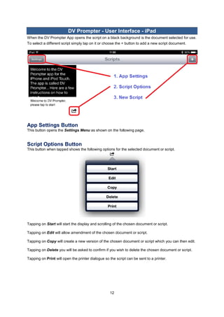 12 
DV Prompter - User Interface - iPad 
When the DV Prompter App opens the script on a black background is the document selected for use. To select a different script simply tap on it or choose the + button to add a new script document. 
App Settings Button 
This button opens the Settings Menu as shown on the following page. 
Script Options Button 
This button when tapped shows the following options for the selected document or script. 
Tapping on Start will start the display and scrolling of the chosen document or script. 
Tapping on Edit will allow amendment of the chosen document or script. 
Tapping on Copy will create a new version of the chosen document or script which you can then edit. 
Tapping on Delete you will be asked to confirm if you wish to delete the chosen document or script. 
Tapping on Print will open the printer dialogue so the script can be sent to a printer. 
 