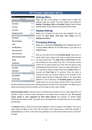 13 
DV Prompter Application Set Up 
Settings Menu 
When the App is first started it is always best to check the settings match your needs. The menu options are divided into Display, Prompting, Start and Remote Settings. Most of these settings will be chosen before the prompting session starts. 
Display Settings 
Allows you to change the look of the text displayed. You can choose the Font Name, Font Size, Font Colour and the Background Colour. 
Prompting Settings 
Allows you to change the Orientation of the displayed text and if it will be mirror reflected off the 60/40 Glass or just used as a normal display. 
Here you can also set the text Scrolling Speed. Have your on screen talent read a page of the script a couple times and see how long it takes them. The Slow Time and Fast Time are then set according to how quickly they read. The optional remote control can be used to speed up or slow down the speed of text scroll between these two times. If your on screen talent takes 13 to 17 seconds to read one page of text then set Slow Time to 17 seconds and Fast Time to 13 seconds. When the script is moving the Arrow up and down buttons can be pressed on the optional remote control to change the speed in ten equal steps between 17 and 13 seconds. The Scrolling speed is the default speed used if you are not using a remote control. If you have set the fast and slow time options then scrolling speed can be left at 5 for most people. This allows you to speed up the speed of the text scroll by up to five steps or slow it down 5 steps. 
External Display Cable; if someone else is controlling the prompter for the on screen talent then it is possible to have a second screen connected to the tablet device running the app. The second screen option is only supported by iPad tablet devices and requires an optional Apple VGA/Composite adaptor cable. This cable can be purchased from the Apple store and is not supplied by Datavideo. 
The Border setting is used to bring the text displayed in from the edges of the display. This can be useful where the talent is not in line with the centre of the reading area or where the prompter is angled slightly up or down. In the same way justification can make the text easier to see or read from an angle. 
 