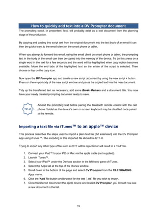 15 
How to quickly add text into a DV Prompter document 
The prompting script, or presenters’ text, will probably exist as a text document from the planning stage of the production. 
By copying and pasting this script text from the original document into the text body of an email it can then be quickly sent to the email client on the smart phone or tablet. 
When you attempt to forward this email, using the email client on smart phone or tablet, the prompting text in the body of the email can then be copied into the memory of the device. To do this press on a single word in the text for a few seconds and the word will be highlighted when copy option becomes available. Move the end tabs of the highlighted text so the whole of the script is selected. Then choose or tap on the copy icon. 
Now open the DV Prompter app and create a new script document by using the new script + button. Press on the empty body of the new script window and paste the copied text into the new document. 
Tidy up the transferred text as necessary; add some Break Markers and a document title. You now have your newly created prompting document ready to save. 
Importing a text file via iTunes™ to an apple™ device 
This process describes the steps used to import a plain text file [.txt extension] into the DV Prompter App using iTunes™. The encoding of this imported file should be UTF-8. 
Trying to import any other type of file such as RTF will be rejected or will result in a ‘Null’ file. 
1. Connect your iPad™ to your PC or Mac via the apple cable (not supplied). 
2. Launch iTunes™. 
3. Select your iPad™ under the Devices section in the left hand pane of iTunes. 
4. Select the Apps tab at the top of the iTunes window. 
5. Scroll down to the bottom of the page and select DV Prompter from the FILE SHARING Apps menu. 
6. Click the 'Add' file button and browse for the text [ .txt ] file you wish to import. 
7. Once transferred disconnect the apple device and restart DV Prompter, you should now see a new document in the list. 
Amend the prompting text before pairing the Bluetooth remote control with the cell phone / tablet as the device’s own on screen keyboard may be disabled once paired to the remote. 
 