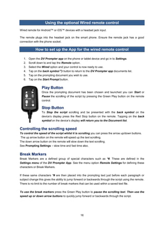 16 
Using the optional Wired remote control 
Wired remote for Android™ or iOS™ devices with a headset jack input. 
The remote plugs into the headset jack on the smart phone. Ensure the remote jack has a good connection with the phone socket. 
How to set up the App for the wired remote control 
1. Open the DV Prompter app on the phone or tablet device and go in to Settings. 
2. Scroll down to and tap the Remote option. 
3. Select the Wired option and your control is now ready to use. 
4. Tap on the back symbol  button to return to the DV Prompter app documents list. 
5. Tap on the prompting document you wish to use. 
6. Tap on the Start Prompt button. 
Play Button 
Once the prompting document has been chosen and launched you can Start or Pause the scrolling of the script by pressing the Green Play button on the remote control. 
Stop Button 
To Stop the script scrolling and be presented with the back symbol on the device’s display press the Red Stop button on the remote. Tapping on the back symbol on the device’s display will return you to the Document list. 
Controlling the scrolling speed 
To control the speed of the script whilst it is scrolling you can press the arrow up/down buttons. 
The up arrow button on the remote will speed up the text scrolling. 
The down arrow button on the remote will slow down the text scrolling. 
See Prompting Settings – slow time and fast time also. 
Break Markers 
Break Markers are a defined group of special characters such as *#. These are defined in the Settings menu of the DV Prompter App. See the menu option Remote Settings for defining these characters or Break Markers. 
If these same characters *# are then placed into the prompting text just before each paragraph or subject change this gives the ability to jump forward or backwards through the script using the remote. There is no limit to the number of break markers that can be used within a saved text file. 
To use the break markers press the Green Play button to pause the scrolling text. Then use the speed up or down arrow buttons to quickly jump forward or backwards through the script. 
 