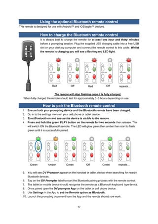 17 
Using the optional Bluetooth remote control 
This remote is designed for use with Android™ and iOS/apple™ devices. 
How to charge the Bluetooth remote control 
It is always best to charge the remote for at least one hour and thirty minutes before a prompting session. Plug the supplied USB charging cable into a free USB slot on your desktop computer and connect the remote control to this cable. Whilst the remote is charging you will see a flashing red LED light. 
Red 
Off 
Red 
Off 
repeats… 
The remote will stop flashing once it is fully charged. 
When fully charged the remote should last for approximately 3~6 hours depending on use. 
How to pair the Bluetooth remote control 
1. Ensure both your prompting device and the Bluetooth remote have been charged. 
2. Go in to the settings menu on your cell phone or tablet device. 
3. Turn Bluetooth on and ensure the device is visible to the remote. 
4. Press and hold the green PLAY button on the remote for two seconds then release. This will switch ON the Bluetooth remote. The LED will glow green then amber then start to flash green until it is successfully paired. 
Green 
Amber 
Green 
Off 
Green 
repeats… 
5. You will see DV Prompter appear on the handset or tablet device when searching for nearby Bluetooth devices. 
6. Tap on the DV Prompter label to start the Bluetooth pairing process with the remote control. 
7. The tablet or mobile device should recognise the remote as a Bluetooth keyboard type device. 
8. Once paired open the DV prompter App on the tablet or cell phone device. 
9. Use Settings in the App to set the Remote option as Bluetooth. 
10. Launch the prompting document from the App and the remote should now work. 
 