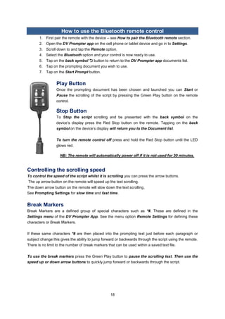 18 
How to use the Bluetooth remote control 
1. First pair the remote with the device – see How to pair the Bluetooth remote section. 
2. Open the DV Prompter app on the cell phone or tablet device and go in to Settings. 
3. Scroll down to and tap the Remote option. 
4. Select the Bluetooth option and your control is now ready to use. 
5. Tap on the back symbol  button to return to the DV Prompter app documents list. 
6. Tap on the prompting document you wish to use. 
7. Tap on the Start Prompt button. 
Play Button 
Once the prompting document has been chosen and launched you can Start or Pause the scrolling of the script by pressing the Green Play button on the remote control. 
Stop Button 
To Stop the script scrolling and be presented with the back symbol on the device’s display press the Red Stop button on the remote. Tapping on the back symbol on the device’s display will return you to the Document list. 
To turn the remote control off press and hold the Red Stop button until the LED glows red. 
NB: The remote will automatically power off if it is not used for 30 minutes. 
Controlling the scrolling speed 
To control the speed of the script whilst it is scrolling you can press the arrow buttons. 
The up arrow button on the remote will speed up the text scrolling. 
The down arrow button on the remote will slow down the text scrolling. 
See Prompting Settings for slow time and fast time. 
Break Markers 
Break Markers are a defined group of special characters such as *#. These are defined in the Settings menu of the DV Prompter App. See the menu option Remote Settings for defining these characters or Break Markers. 
If these same characters *# are then placed into the prompting text just before each paragraph or subject change this gives the ability to jump forward or backwards through the script using the remote. There is no limit to the number of break markers that can be used within a saved text file. 
To use the break markers press the Green Play button to pause the scrolling text. Then use the speed up or down arrow buttons to quickly jump forward or backwards through the script. 
 