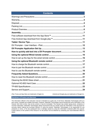 2 
Contents 
Warnings and Precautions .......................................................................................... 3 
Warranty ...................................................................................................................... 4 
Disposal ...................................................................................................................... 4 
Packing List ................................................................................................................. 5 
Product Overview ........................................................................................................ 6 
Assembly ................................................................................................................... 7 
Free software download from the App Store™ ......................................................... 11 
Free Android App download from Google play™ ...................................................... 11 
Tablet / Device Tips ................................................................................................. 11 
DV Prompter - User Interface - iPad.......................................................................... 12 
DV Prompter Application Set Up............................................................................ 13 
How to quickly add text into a DV Prompter document ....................................... 15 
Using the optional Wired remote control .............................................................. 16 
How to set up the App for the wired remote control .................................................. 16 
Using the optional Bluetooth remote control ....................................................... 17 
How to charge the Bluetooth remote control ............................................................. 17 
How to pair the Bluetooth remote control .................................................................. 17 
How to use the Bluetooth remote control .................................................................. 18 
Frequently Asked Questions .................................................................................. 20 
How to reset the Bluetooth remote control ................................................................ 21 
Cleaning the 60/40 Glass sheet ................................................................................ 21 
Optional HC-600 Hard Case ..................................................................................... 22 
TP-600 Specifications ............................................................................................... 23 
Service and Support .................................................................................................. 24 
iPad, iTunes and App Store are trademarks of Apple Inc. Android and Google play are trademarks of Google Inc. 
Disclaimer of Product and Services 
The information offered in this instruction manual is intended as a guide only. At all times, Datavideo Technologies will try to give correct, complete and suitable information. However, Datavideo Technologies cannot exclude that some information in this manual, from time to time, may not be correct or may be incomplete. This manual may contain typing errors, omissions or incorrect information. Datavideo Technologies always recommend that you double check the information in this document for accuracy before making any purchase decision or using the product. Datavideo Technologies is not responsible for any omissions or errors, or for any subsequent loss or damage caused by using the information contained within this manual. Further advice on the content of this manual or on the product can be obtained by contacting your local Datavideo Office or dealer. 
 