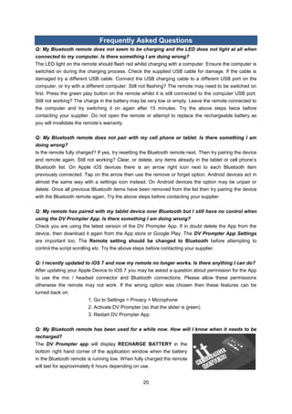 20 
Frequently Asked Questions 
Q: My Bluetooth remote does not seem to be charging and the LED does not light at all when connected to my computer. Is there something I am doing wrong? 
The LED light on the remote should flash red whilst charging with a computer. Ensure the computer is switched on during the charging process. Check the supplied USB cable for damage. If the cable is damaged try a different USB cable. Connect the USB charging cable to a different USB port on the computer, or try with a different computer. Still not flashing? The remote may need to be switched on first. Press the green play button on the remote whilst it is still connected to the computer USB port. Still not working? The charge in the battery may be very low or empty. Leave the remote connected to the computer and try switching it on again after 15 minutes. Try the above steps twice before contacting your supplier. Do not open the remote or attempt to replace the rechargeable battery as you will invalidate the remote’s warranty. 
Q: My Bluetooth remote does not pair with my cell phone or tablet. Is there something I am doing wrong? 
Is the remote fully charged? If yes, try resetting the Bluetooth remote next. Then try pairing the device and remote again. Still not working? Clear, or delete, any items already in the tablet or cell phone’s Bluetooth list. On Apple iOS devices there is an arrow right icon next to each Bluetooth item previously connected. Tap on the arrow then use the remove or forget option. Android devices act in almost the same way with a settings icon instead. On Android devices the option may be unpair or delete. Once all previous Bluetooth items have been removed from the list then try pairing the device with the Bluetooth remote again. Try the above steps before contacting your supplier. 
Q: My remote has paired with my tablet device over Bluetooth but I still have no control when using the DV Prompter App. Is there something I am doing wrong? 
Check you are using the latest version of the DV Prompter App. If in doubt delete the App from the device, then download it again from the App store or Google Play. The DV Prompter App Settings are important too. The Remote setting should be changed to Bluetooth before attempting to control the script scrolling etc. Try the above steps before contacting your supplier. 
Q: I recently updated to iOS 7 and now my remote no longer works. Is there anything I can do? 
After updating your Apple Device to iOS 7 you may be asked a question about permission for the App to use the mic / headset connector and Bluetooth connections. Please allow these permissions otherwise the remote may not work. If the wrong option was chosen then these features can be turned back on. 1. Go to Settings > Privacy > Microphone 2. Activate DV Prompter (so that the slider is green) 3. Restart DV Prompter App 
Q: My Bluetooth remote has been used for a while now. How will I know when it needs to be recharged? 
The DV Prompter app will display RECHARGE BATTERY in the bottom right hand corner of the application window when the battery in the Bluetooth remote is running low. When fully charged the remote will last for approximately 6 hours depending on use. 
 