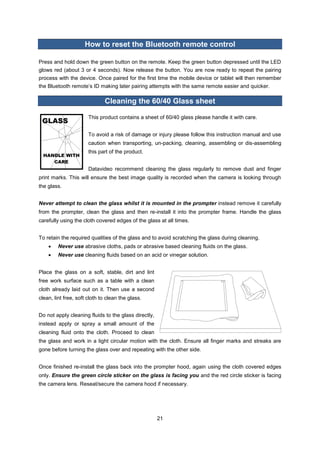 21 
How to reset the Bluetooth remote control 
Press and hold down the green button on the remote. Keep the green button depressed until the LED glows red (about 3 or 4 seconds). Now release the button. You are now ready to repeat the pairing process with the device. Once paired for the first time the mobile device or tablet will then remember the Bluetooth remote’s ID making later pairing attempts with the same remote easier and quicker. 
Cleaning the 60/40 Glass sheet 
This product contains a sheet of 60/40 glass please handle it with care. 
To avoid a risk of damage or injury please follow this instruction manual and use caution when transporting, un-packing, cleaning, assembling or dis-assembling this part of the product. 
Datavideo recommend cleaning the glass regularly to remove dust and finger print marks. This will ensure the best image quality is recorded when the camera is looking through the glass. 
Never attempt to clean the glass whilst it is mounted in the prompter instead remove it carefully from the prompter, clean the glass and then re-install it into the prompter frame. Handle the glass carefully using the cloth covered edges of the glass at all times. 
To retain the required qualities of the glass and to avoid scratching the glass during cleaning. 
 Never use abrasive cloths, pads or abrasive based cleaning fluids on the glass. 
 Never use cleaning fluids based on an acid or vinegar solution. 
Place the glass on a soft, stable, dirt and lint free work surface such as a table with a clean cloth already laid out on it. Then use a second clean, lint free, soft cloth to clean the glass. 
Do not apply cleaning fluids to the glass directly, instead apply or spray a small amount of the cleaning fluid onto the cloth. Proceed to clean the glass and work in a light circular motion with the cloth. Ensure all finger marks and streaks are gone before turning the glass over and repeating with the other side. 
Once finished re-install the glass back into the prompter hood, again using the cloth covered edges only. Ensure the green circle sticker on the glass is facing you and the red circle sticker is facing the camera lens. Reseat/secure the camera hood if necessary. 
 
